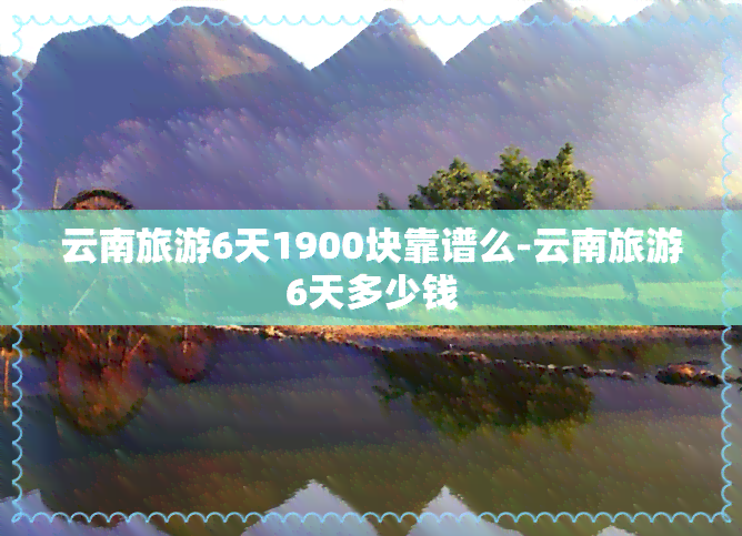 云南旅游6天1900块靠谱么-云南旅游6天多少钱