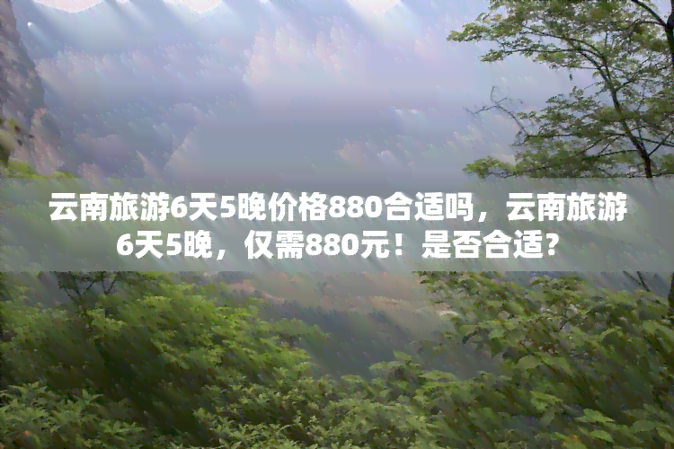 云南旅游6天5晚价格880合适吗，云南旅游6天5晚，仅需880元！是否合适？