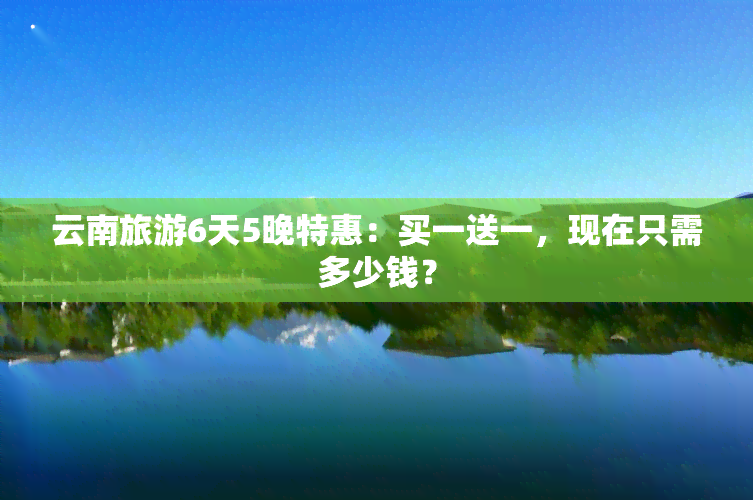 云南旅游6天5晚特惠：买一送一，现在只需多少钱？