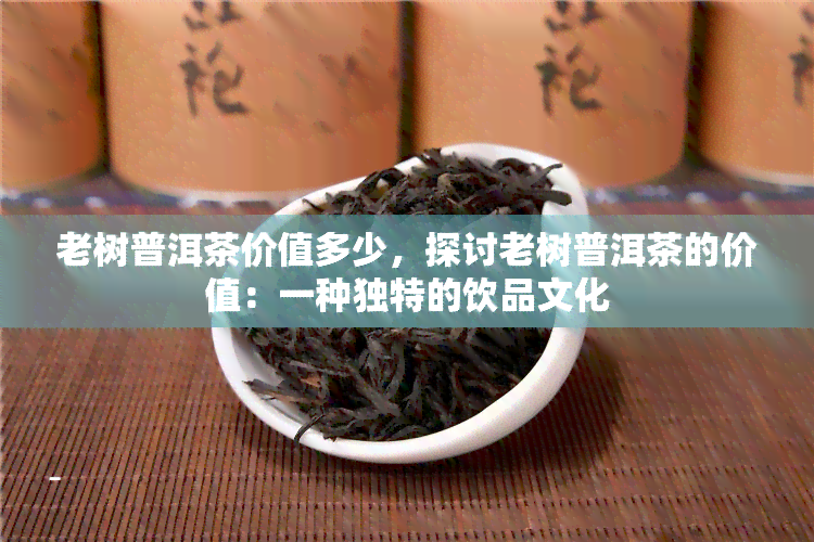 老树普洱茶价值多少，探讨老树普洱茶的价值：一种独特的饮品文化