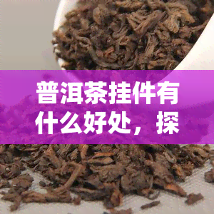 普洱茶挂件有什么好处，探讨普洱茶挂件的好处：收藏、装饰与品茗的完美结合