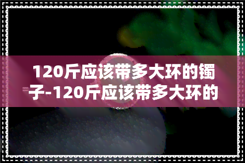 120斤应该带多大环的镯子-120斤应该带多大环的镯子呢