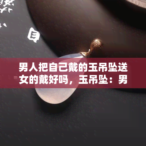 男人把自己戴的玉吊坠送女的戴好吗，玉吊坠：男人是否应该将其送给女性作为礼物？