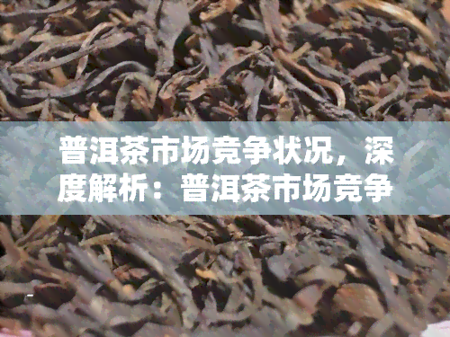 普洱茶市场竞争状况，深度解析：普洱茶市场竞争状况与趋势分析