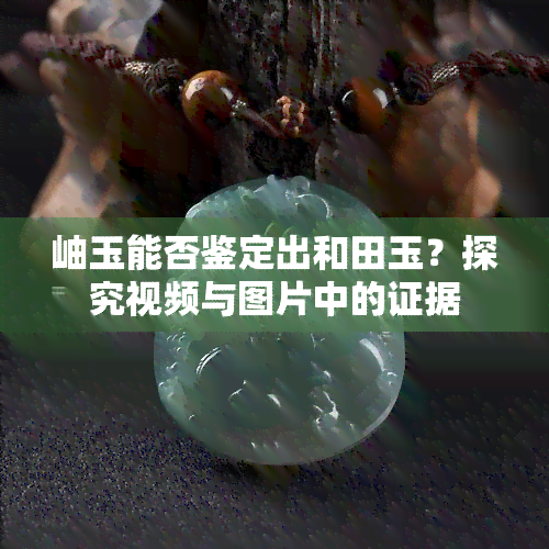 岫玉能否鉴定出和田玉？探究视频与图片中的证据