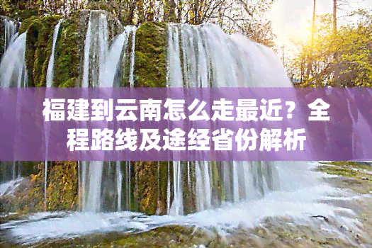 福建到云南怎么走最近？全程路线及途经省份解析