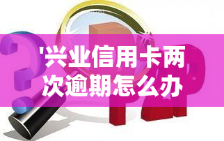 '兴业信用卡两次逾期怎么办？影响及解决方法解析'