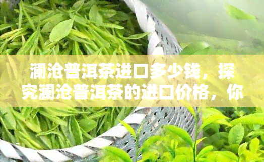 澜沧普洱茶进口多少钱，探究澜沧普洱茶的进口价格，你需要知道的一切