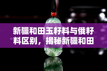 新疆和田玉籽料与俄籽料区别，揭秘新疆和田玉籽料与俄籽料的区别，你了解多少？