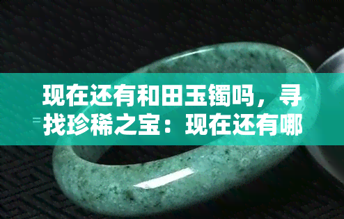 现在还有和田玉镯吗，寻找珍稀之宝：现在还有哪些地方可以找到和田玉镯？