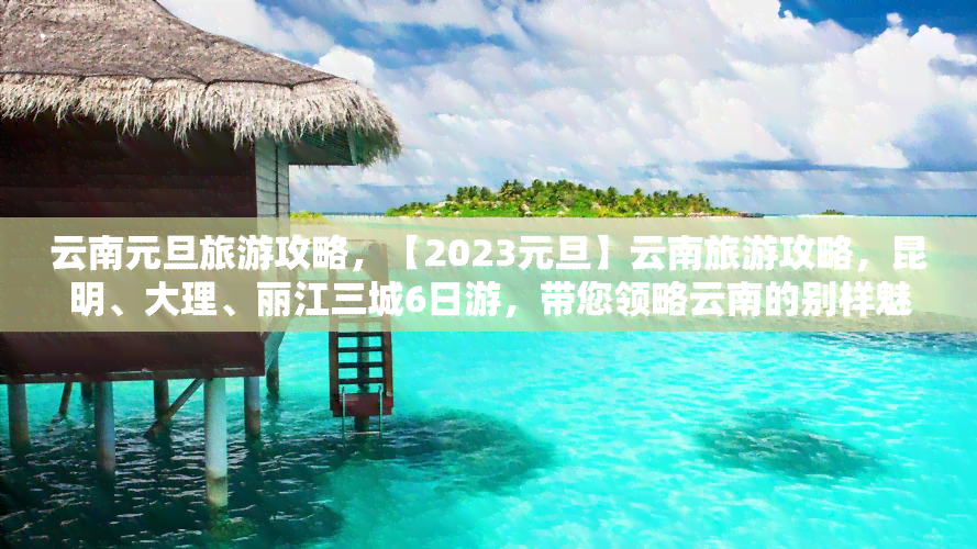 云南元旦旅游攻略，【2023元旦】云南旅游攻略，昆明、大理、丽江三城6日游，带您领略云南的别样魅力