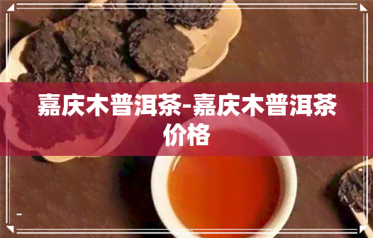 嘉庆木普洱茶-嘉庆木普洱茶价格