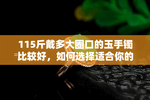 115斤戴多大圈口的玉手镯比较好，如何选择适合你的玉手镯？——以115斤为例