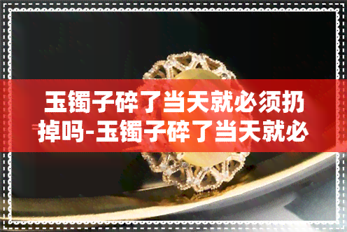 玉镯子碎了当天就必须扔掉吗-玉镯子碎了当天就必须扔掉吗视频