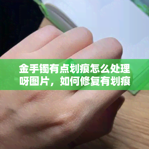 金手镯有点划痕怎么处理呀图片，如何修复有划痕的金手镯？看图教程！