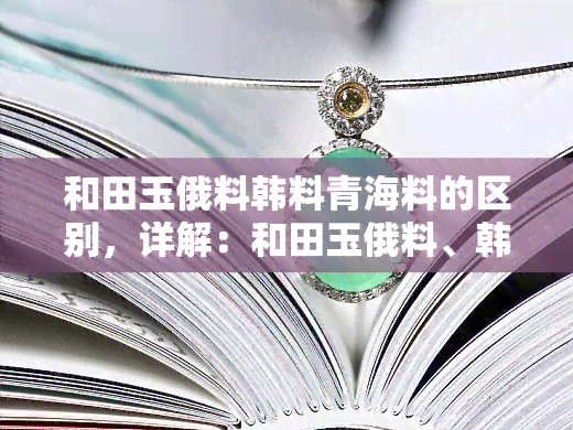 和田玉俄料韩料青海料的区别，详解：和田玉俄料、韩料与青海料的三大区别