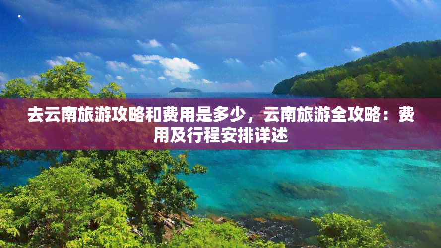 去云南旅游攻略和费用是多少，云南旅游全攻略：费用及行程安排详述