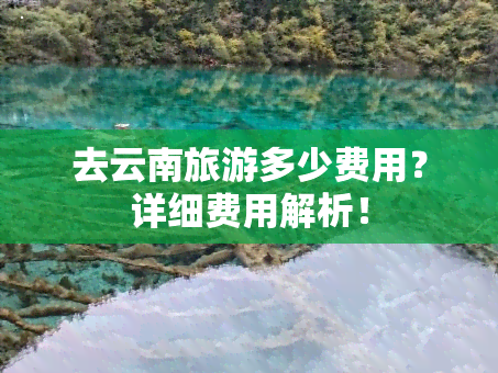 去云南旅游多少费用？详细费用解析！