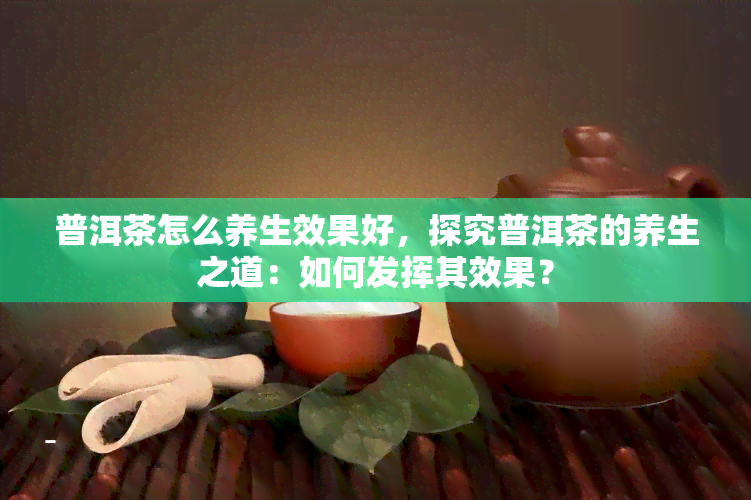 普洱茶怎么养生效果好，探究普洱茶的养生之道：如何发挥其效果？