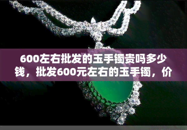 600左右批发的玉手镯贵吗多少钱，批发600元左右的玉手镯，价格合理吗？