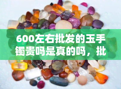 600左右批发的玉手镯贵吗是真的吗，批发600元左右的玉手镯，是真的吗？价格是否合理？