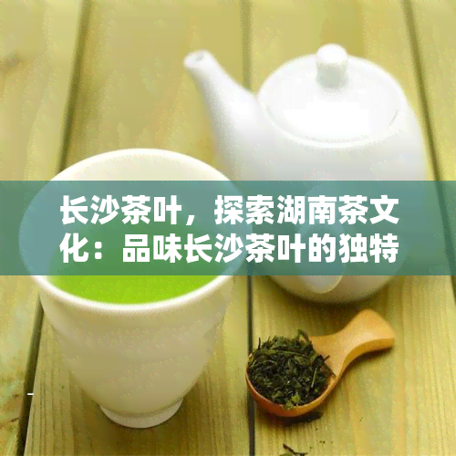 长沙茶叶，探索湖南茶文化：品味长沙茶叶的独特魅力