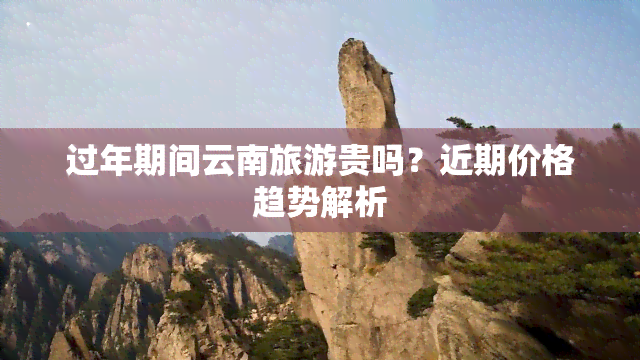 过年期间云南旅游贵吗？近期价格趋势解析