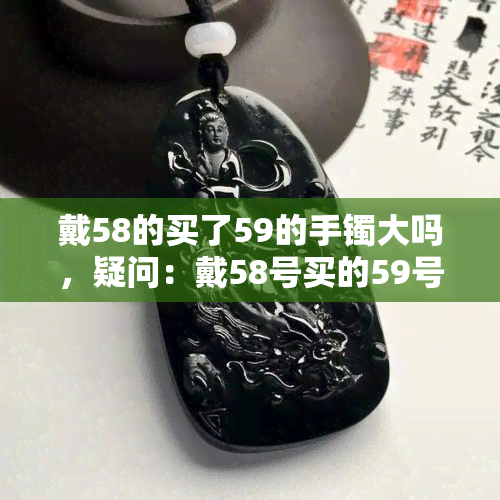 戴58的买了59的手镯大吗，疑问：戴58号买的59号手镯会大吗？