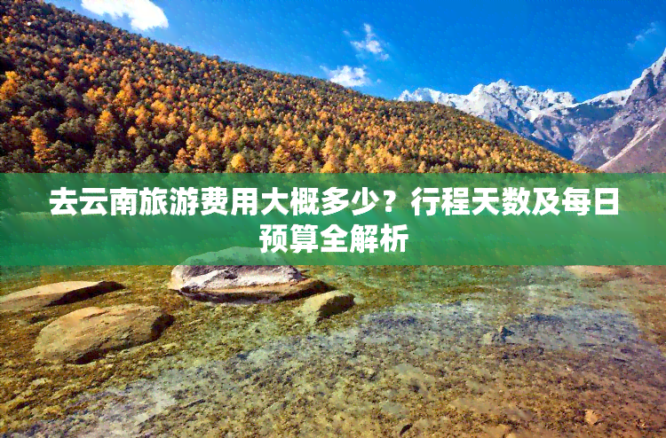 去云南旅游费用大概多少？行程天数及每日预算全解析