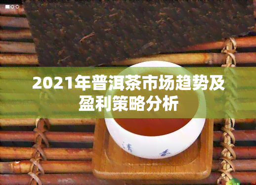 2021年普洱茶市场趋势及盈利策略分析