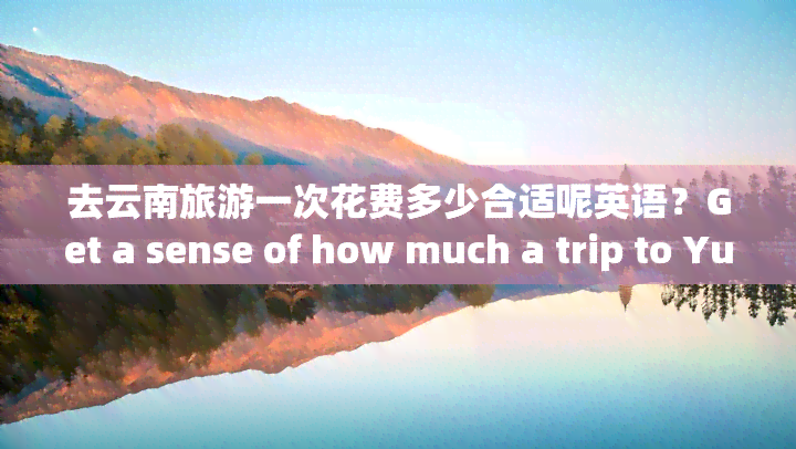 去云南旅游一次花费多少合适呢英语？Get a sense of how much a trip to Yunnan Province will cost.