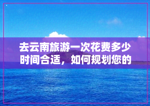 去云南旅游一次花费多少时间合适，如何规划您的云南之旅？选择合适的旅行时间长度