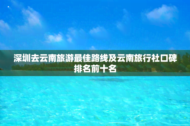 深圳去云南旅游更佳路线及云南旅行社口碑排名前十名