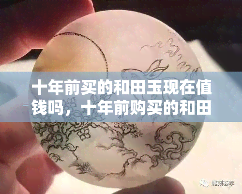 十年前买的和田玉现在值钱吗，十年前购买的和田玉是否仍具有投资价值？