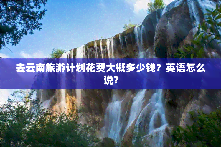 去云南旅游计划花费大概多少钱？英语怎么说？