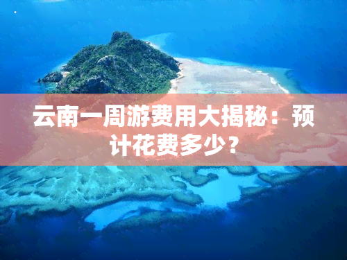 云南一周游费用大揭秘：预计花费多少？