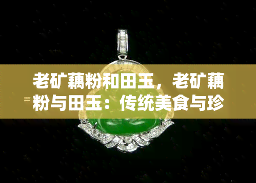 老矿藕粉和田玉，老矿藕粉与田玉：传统美食与珍贵宝石的完美结合