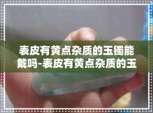 表皮有黄点杂质的玉镯能戴吗-表皮有黄点杂质的玉镯能戴吗图片