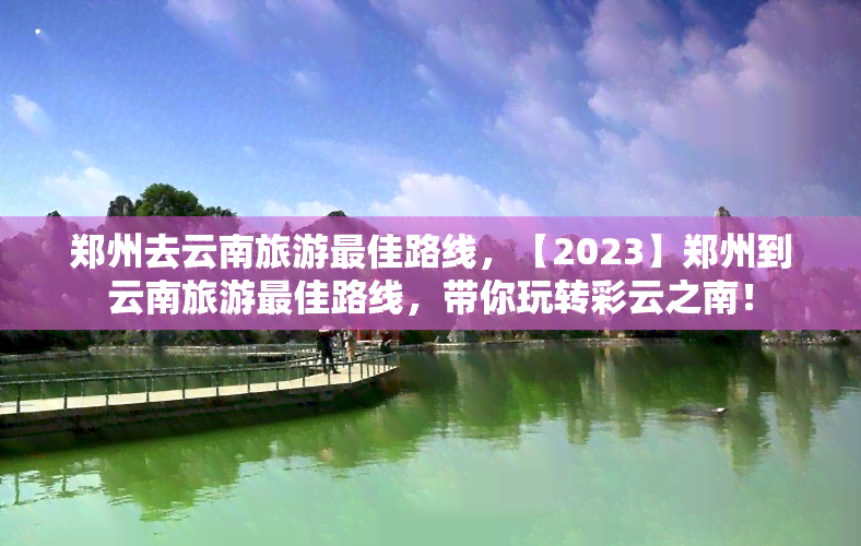 郑州去云南旅游更佳路线，【2023】郑州到云南旅游更佳路线，带你玩转彩云之南！