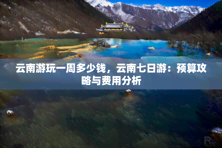 云南游玩一周多少钱，云南七日游：预算攻略与费用分析