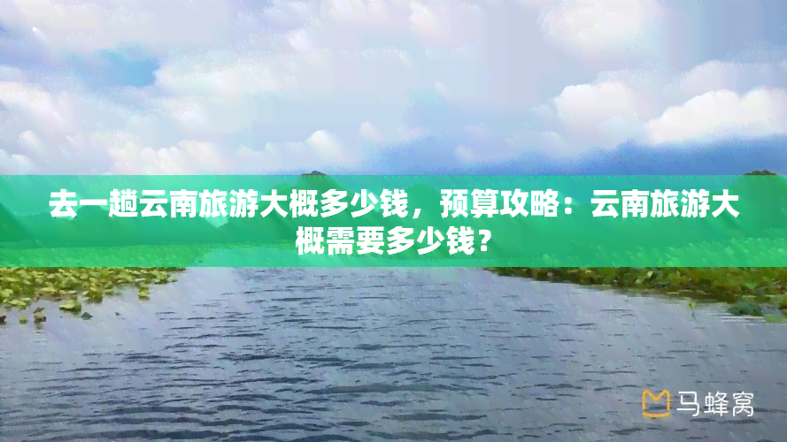 去一趟云南旅游大概多少钱，预算攻略：云南旅游大概需要多少钱？