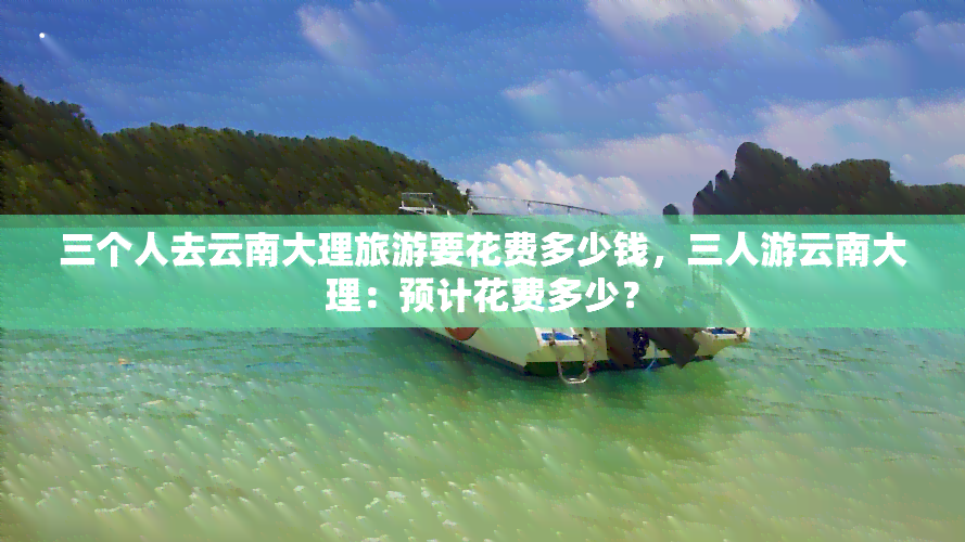 三个人去云南大理旅游要花费多少钱，三人游云南大理：预计花费多少？