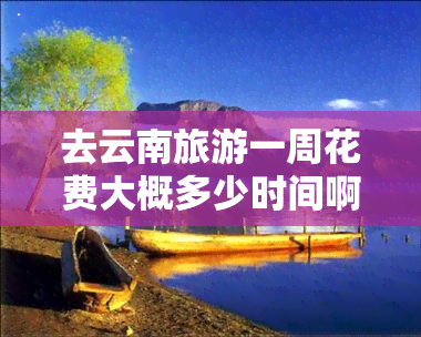 去云南旅游一周花费大概多少时间啊，一周时间，畅游云南：旅游预算全攻略