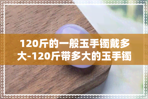 120斤的一般玉手镯戴多大-120斤带多大的玉手镯