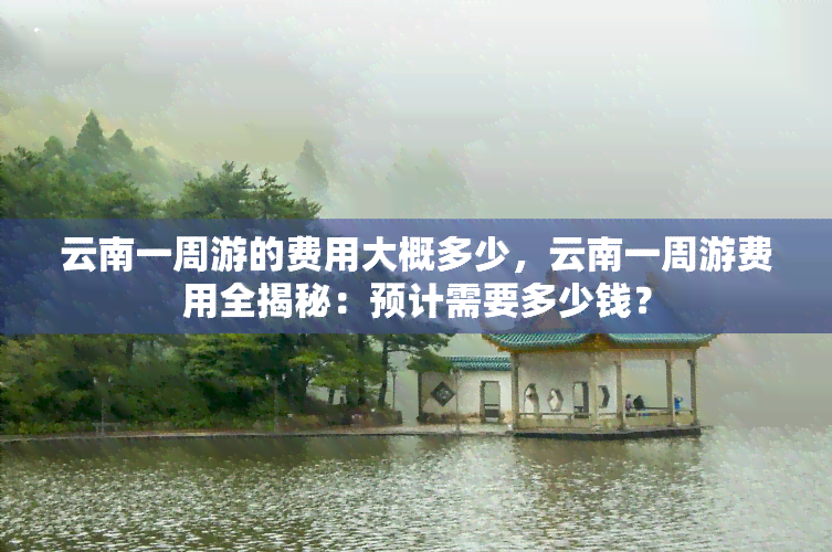 云南一周游的费用大概多少，云南一周游费用全揭秘：预计需要多少钱？