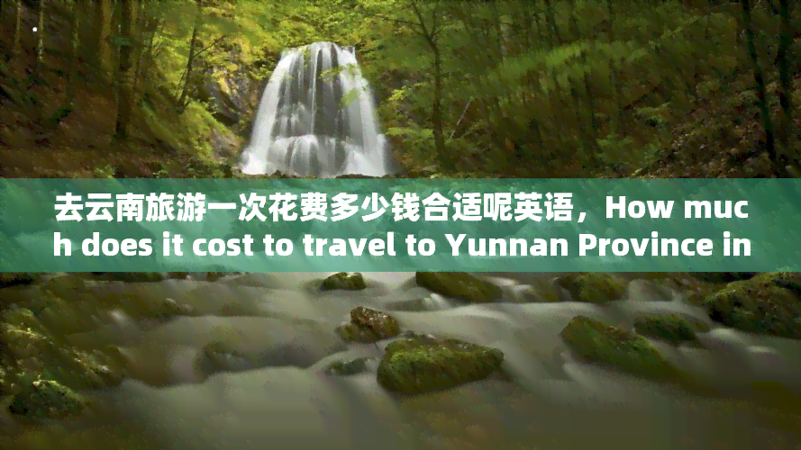 去云南旅游一次花费多少钱合适呢英语，How much does it cost to travel to Yunnan Province in China?