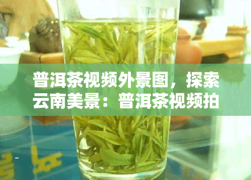 普洱茶视频外景图，探索云南美景：普洱茶视频拍摄外景地巡礼