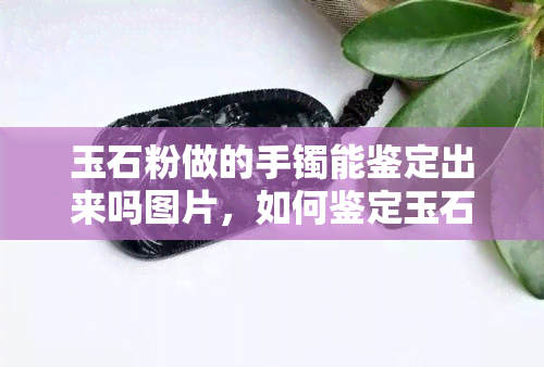 玉石粉做的手镯能鉴定出来吗图片，如何鉴定玉石粉手镯的真伪？看这一篇就够了！附图解析