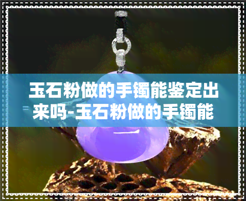 玉石粉做的手镯能鉴定出来吗-玉石粉做的手镯能鉴定出来吗视频