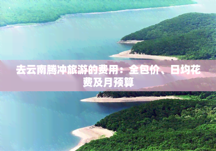 去云南腾冲旅游的费用：全包价、日均花费及月预算